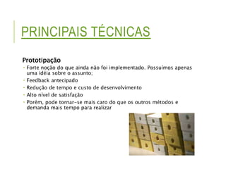 PRINCIPAIS TÉCNICAS 
Prototipação 
 Forte noção do que ainda não foi implementado. Possuímos apenas 
uma idéia sobre o assunto; 
 Feedback antecipado 
 Redução de tempo e custo de desenvolvimento 
 Alto nível de satisfação 
 Porém, pode tornar-se mais caro do que os outros métodos e 
demanda mais tempo para realizar 
 