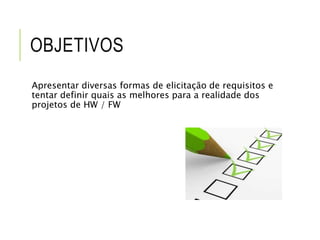 OBJETIVOS 
Apresentar diversas formas de elicitação de requisitos e 
tentar definir quais as melhores para a realidade dos 
projetos de HW / FW 
 