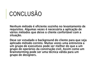 CONCLUSÃO 
Nenhum método é eficiente sozinho no levantamento de 
requisitos. Algumas vezes é necessária a aplicação de 
vários métodos que deixe o cliente confortável com a 
situação. 
Deve ser estudado o background do cliente para que seja 
aplicado método correto. Muitas vezes uma entrevista a 
um grupo de executivos pode ser melhor do que a um 
grupo de operários da construção civil. Assim como um 
brainstorming pode ser uma técnica válida para um 
grupo de designers. 
