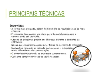 PRINCIPAIS TÉCNICAS 
Entrevistas 
 A forma mais utilizada, porém nem sempre os resultados são os mais 
eficazes; 
 Preparação deve conter um plano geral bem elaborado para a 
conversa não ser desviada; 
 Ordens de perguntas podem ser alteradas durante o contexto da 
entrevista; 
 Novos questionamentos podem ser feitos no decorrer da entrevista; 
 Motivadora caso não se estenda muito e caso o entrevistado não 
tenha dificuldades de concentração; 
 O entrevistado pode não se expressar corretamente; 
 Consome tempo e recursos as vezes escassos. 
 