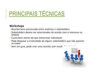PRINCIPAIS TÉCNICAS 
Workshops 
 Reunião bem estruturada entre analistas e stakeholders 
 Stakeholders devem ser selecionados de acordo com o interesse no 
projeto 
 Custo bem menor do que entrevistas individuais 
 Pode bloquear a criatividade de alguns stakeholders que não querem 
se expor 
 Sem um guia, pode virar uma reunião sem resultados visiveis 
 
