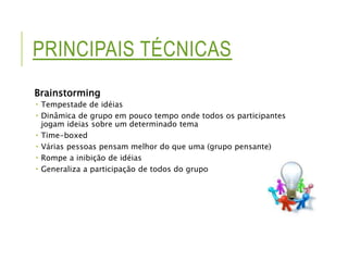 PRINCIPAIS TÉCNICAS 
Brainstorming 
 Tempestade de idéias 
 Dinâmica de grupo em pouco tempo onde todos os participantes 
jogam ideias sobre um determinado tema 
 Time-boxed 
 Várias pessoas pensam melhor do que uma (grupo pensante) 
 Rompe a inibição de idéias 
 Generaliza a participação de todos do grupo 
 