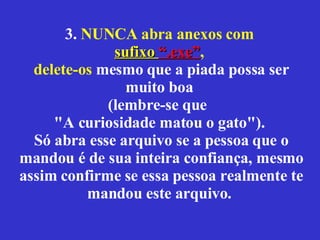 3.  NUNCA abra anexos com  sufixo  “.exe” ,  delete-os  mesmo que a piada possa ser muito boa  (lembre-se que  "A curiosidade matou o gato").  Só abra esse arquivo se a pessoa que o mandou é de sua inteira confiança, mesmo assim confirme se essa pessoa realmente te mandou este arquivo.  