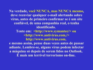 Na verdade,  você NUNCA, mas NUNCA mesmo , deve reenviar qualquer e-mail alertando sobre vírus, antes de primeiro confirmar se  é  um site confiável, de uma companhia real, o tenha identificado.  Tente em:  <http://www.symantec/> ou  <http://www.antivirus.com,/> http://www.antivirus.com,   e mesmo assim, pense duas vezes antes de passar adiante. Lembre-se, alguns vírus podem infectar a máquina só depois de serem lidos no Outlook.  É mais um terrível terrorismo on-line.  