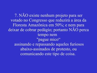 7. NÃO existe nenhum projeto para ser votado no Congresso que reduzirá a área da Floresta Amazônica em 50%; e nem para deixar de cobrar pedágio; portanto NÃO perca tempo nem  "pague mico“  assinando e repassando aqueles furiosos abaixo-assinados de protesto, ou comunicando este tipo de coisa.  
