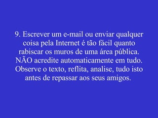9. Escrever um e-mail ou enviar qualquer coisa pela Internet é tão fácil quanto rabiscar os muros de uma área pública. NÃO acredite automaticamente em tudo. Observe o texto, reflita, analise, tudo isto antes de repassar aos seus amigos.  