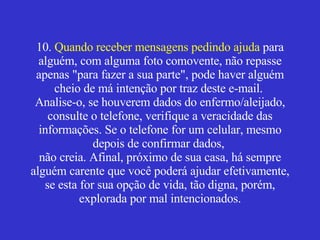 10.  Quando receber mensagens pedindo ajuda  para alguém, com alguma foto comovente, não repasse apenas "para fazer a sua parte", pode haver alguém cheio de má intenção por traz deste e-mail.  Analise-o, se houverem dados do enfermo/aleijado, consulte o telefone, verifique a veracidade das informações. Se o telefone for um celular, mesmo depois de confirmar dados,  não creia. Afinal, próximo de sua casa, há sempre alguém carente que você poderá ajudar efetivamente, se esta for sua opção de vida, tão digna, porém, explorada por mal intencionados. 