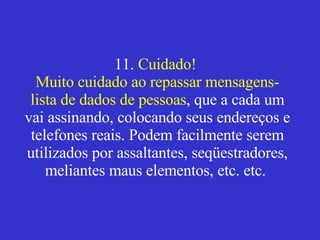 11.  Cuidado!  Muito cuidado ao repassar mensagens-lista de dados de pessoas , que a cada um vai assinando, colocando seus endereços e telefones reais. Podem facilmente serem utilizados por assaltantes, seqüestradores, meliantes maus elementos, etc. etc.    