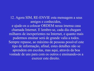 12. Agora SIM, RE-ENVIE esta mensagem a seus amigos e conhecidos,  e ajude-os a colocar ORDEM nessa imensa casa chamada Internet. E lembre-se, cada dia chegam milhares de inexperientes na Internet, e quanto mais pudermos ensinar será de grande valia a todos. Sempre repasse, ao máximo de pessoas possível este tipo de informação, afinal, estes detalhes não se aprendem em escolas, mas aqui, através da boa vontade de uns para com os outros e ensinando-os a exercer este direito.    