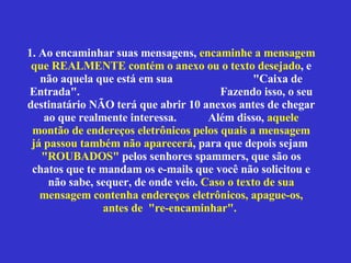 1. Ao encaminhar suas mensagens,  encaminhe a mensagem que REALMENTE contém o anexo ou o texto desejado , e não aquela que está em sua  "Caixa de Entrada".  Fazendo isso, o seu destinatário NÃO terá que abrir 10 anexos antes de chegar ao que realmente interessa.  Além disso,  aquele montão de endereços eletrônicos pelos quais a mensagem já passou também não aparecerá , para que depois sejam  "ROUBADOS"  pelos senhores spammers, que são os chatos que te mandam os e-mails que você não solicitou e não sabe, sequer, de onde veio.  Caso o texto de sua mensagem contenha endereços eletrônicos, apague-os, antes de  "re-encaminhar".  