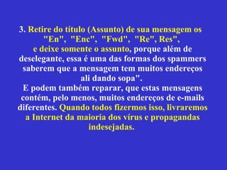 3.  Retire do título (Assunto) de sua mensagem os  "En",  "Enc",  "Fwd",  "Re", Res",  e deixe somente o assunto , porque além de deselegante, essa é uma das formas dos spammers saberem que a mensagem tem muitos endereços ali dando sopa".  E podem também reparar, que estas mensagens contém, pelo menos, muitos endereços de e-mails diferentes.  Quando todos fizermos isso, livraremos a Internet da maioria dos vírus e propagandas indesejadas.   