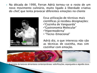 

Na década de 1990, Ferran Adrià tornou-se o rosto de um
novo movimento culinário, muito ligado à liberdade criativa
do chef, que tenta provocar diferentes emoções no cliente
Essa utilização de técnicas mais
científicas já recebeu designações:
•“Cozinha de Vanguarda”
•“Gastronomia Molecular”
•“Hipermoderna”
• “Tecno-Emocional”

Adrià diz, o que interessa não são
as técnicas de cozinha, mas sim
cozinhar com emoção.

Exemplos de texturas alimentares contemporâneas: esferificações, esparguetes e algodão doce.

 