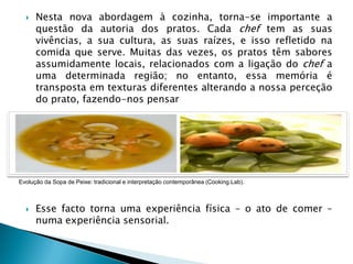 

Nesta nova abordagem à cozinha, torna-se importante a
questão da autoria dos pratos. Cada chef tem as suas
vivências, a sua cultura, as suas raízes, e isso refletido na
comida que serve. Muitas das vezes, os pratos têm sabores
assumidamente locais, relacionados com a ligação do chef a
uma determinada região; no entanto, essa memória é
transposta em texturas diferentes alterando a nossa perceção
do prato, fazendo-nos pensar

Evolução da Sopa de Peixe: tradicional e interpretação contemporânea (Cooking.Lab).



Esse facto torna uma experiência física – o ato de comer –
numa experiência sensorial.

 