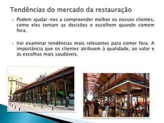 



Podem ajudar-nos a compreender melhor os nossos clientes,
como eles tomam as decisões e escolhem quando comem
fora.
Irei examinar tendências mais relevantes para comer fora. A
importância que os clientes atribuem à qualidade, ao valor e
às escolhas mais saudáveis.

 