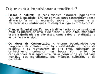





Fresco e natural: Os consumidores associam ingredientes
naturais à qualidade, 47% dos consumidores concordaram com a
afirmação "a minha impressão sobre um restaurante vai
melhorar se eu souber que eles compram ingredientes frescos”.

Grandes Expectativas: Da moda à alimentação, os consumidores
estão há procura de uma "experiência". E isso é tão importante
sobre a qualidade dos alimentos, como sobre a localização, o
ambiente e o serviço.
Os Meios de Comunicação: A enorme popularidade dos
programas de culinária, os chefs celebridade, os livros de
culinária e os restaurantes de alto nível, colocaram os
conhecimentos culinários nas bocas do mundo. Os
consumidores têm agora uma maior consciência da culinária
mundial, dos ingredientes, dos métodos culinários e da
qualidade.

 