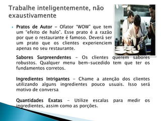 

Pratos de Autor - Ofator “WOW” que tem
um “efeito de halo”. Esse prato é a razão
por que o restaurante é famoso. Deverá ser
um prato que os clientes experienciem
apenas no seu restaurante.
Sabores Surpreendentes - Os clientes querem sabores
robustos. Qualquer menu bem-sucedido tem que ter os
fundamentos corretos.
Ingredientes Intrigantes - Chame a atenção dos clientes
utilizando alguns ingredientes pouco usuais. Isso será
motivo de conversa
Quantidades Exatas - Utilize escalas
ingredientes, assim como as porções.

para

medir

os

 