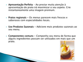







Apresentação Perfeita - Ao prestar muita atenção à
apresentação do prato irá maximizar o seu aspeto. Crie
instantaneamente uma imagem premium.
Pratos regionais - Os menus parecem mais frescos e
saborosos com especialidades locais.

Use Produtos Sazonais - Adicione mais produtos sazonais ao
seu menu.
Componentes comuns - Componha seu menu de forma que
alguns ingredientes possam ser utilizados em mais que um
prato.

 