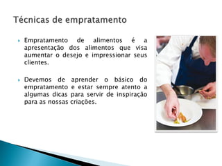 



Empratamento de alimentos é a
apresentação dos alimentos que visa
aumentar o desejo e impressionar seus
clientes.
Devemos de
empratamento
algumas dicas
para as nossas

aprender o básico do
e estar sempre atento a
para servir de inspiração
criações.

 