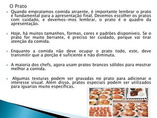 



Quando empratamos comida atraente, é importante lembrar o prato
é fundamental para a apresentação final. Devemos escolher os pratos
com cuidado, e devemos-mos lembrar, o prato é o quadro da
apresentação.

Hoje, há muitos tamanhos, formas, cores e padrões disponíveis. Se o
prato for muito berrante, é preciso ter cuidado, porque vai tirar
atenção da comida.



Enquanto a comida não deve ocupar o prato todo, este, deve
transmitir que a porção é suficiente e não diminuta.



A maioria dos chefs, agora usam pratos brancos sólidos para mostrar
melhor a comida.



Algumas texturas podem ser gravadas no prato para adicionar o
interesse visual. Além disso, pratos especiais podem ser utilizados
para iguarias muito específicas.

 