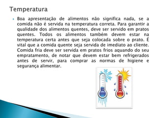 

Boa apresentação de alimentos não significa nada, se a
comida não é servida na temperatura correta. Para garantir a
qualidade dos alimentos quentes, deve ser servido em pratos
quentes. Todos os alimentos também devem estar na
temperatura certa antes que seja colocada sobre o prato. É
vital que a comida quente seja servida de imediato ao cliente.
Comida fria deve ser servida em pratos frios aquando do seu
empratamento, de notar que devem estar bem refrigerados
antes de servir, para comprar as normas de higiene e
segurança alimentar.

 