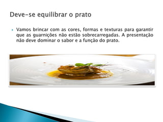 

Vamos brincar com as cores, formas e texturas para garantir
que as guarnições não estão sobrecarregadas. A presentação
não deve dominar o sabor e a função do prato.

 