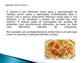 

A textura é um elemento crítico para a apresentação da
comida, assim como a apreciação. Contrastando duro e
macio, liso e grosso acrescenta interesse visual para o seu
alimento, e vai aumentar o prazer da comida dos seus
clientes. A textura pode ser conseguida por escolha de
alimentos com características diferentes, ou pode ser feito
com
diferentes
métodos
de
cozimento.
Por exemplo, um acompanhamento nítido frito a um principal
suave irá aumentar substancialmente o prato.

 
