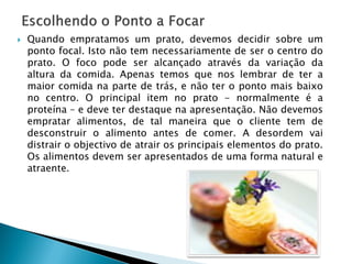 

Quando empratamos um prato, devemos decidir sobre um
ponto focal. Isto não tem necessariamente de ser o centro do
prato. O foco pode ser alcançado através da variação da
altura da comida. Apenas temos que nos lembrar de ter a
maior comida na parte de trás, e não ter o ponto mais baixo
no centro. O principal item no prato - normalmente é a
proteína – e deve ter destaque na apresentação. Não devemos
empratar alimentos, de tal maneira que o cliente tem de
desconstruir o alimento antes de comer. A desordem vai
distrair o objectivo de atrair os principais elementos do prato.
Os alimentos devem ser apresentados de uma forma natural e
atraente.

 