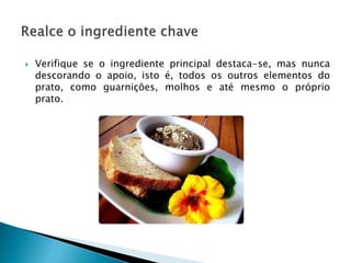 

Verifique se o ingrediente principal destaca-se, mas nunca
descorando o apoio, isto é, todos os outros elementos do
prato, como guarnições, molhos e até mesmo o próprio
prato.

 