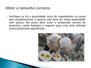 

Verifique se há a quantidade certa de ingredientes no prato
que complementam a iguaria, não deve ter muita quantidade
nem pouca. No prato deve estar a proporção correta de
proteínas, carbo-hidratos e vegetais para criar uma refeição
nutricionalmente equilibrada.

 