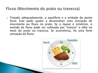 

Tratado adequadamente, o equilíbrio e a unidade do ponto
focal. Este pode ajudar a desenvolver uma sensação de
movimento ou fluxo no prato. Se o layout é simétrico, o
sentido de fluxo pode ser sufocada por "trancar" o olho no
meio do prato ou travessa. Se assimétrica, há uma forte
sensação de fluxo.

 