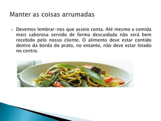 

Devemos lembrar-nos que asseio conta. Até mesmo a comida
mais saborosa servido de forma descuidada não será bem
recebido pelo nosso cliente. O alimento deve estar contido
dentro da borda do prato, no entanto, não deve estar lotado
no centro.

 