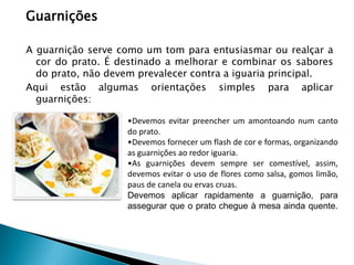 Guarnições
A guarnição serve como um tom para entusiasmar ou realçar a
cor do prato. É destinado a melhorar e combinar os sabores
do prato, não devem prevalecer contra a iguaria principal.
Aqui estão algumas orientações simples para aplicar
guarnições:
•Devemos evitar preencher um amontoando num canto
do prato.
•Devemos fornecer um flash de cor e formas, organizando
as guarnições ao redor iguaria.
•As guarnições devem sempre ser comestível, assim,
devemos evitar o uso de flores como salsa, gomos limão,
paus de canela ou ervas cruas.
Devemos aplicar rapidamente a guarnição, para
assegurar que o prato chegue à mesa ainda quente.

 