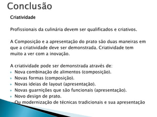 Criatividade
Profissionais da culinária devem ser qualificados e criativos.
A Composição e a apresentação do prato são duas maneiras em
que a criatividade deve ser demonstrada. Criatividade tem
muito a ver com a inovação.
A criatividade pode ser demonstrada através de:
 Nova combinação de alimentos (composição).
 Novas formas (composição).
 Novas ideias de layout (apresentação).
 Novas guarnições que são funcionais (apresentação).
 Novo design de prato.
 Ou modernização de técnicas tradicionais e sua apresentação

 
