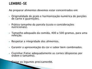 LEMBRE-SE
Ao preparar alimentos devemos estar concentrados em:


Originalidade de prato e harmonização numérica de porções
de carne e guarnições.



Prático tamanho da parcela (custo e considerações
nutricionais).



Tamanho adequado da comida, 400 a 500 gramas, para uma
refeição.



Respeitar a integridade dos alimentos.



Garantir a apresentação da cor e sabor bem combinados.



Cozinhar/Fatiar adequadamente as carnes (dispostas por
ordem e tamanho).



Cortar os legumes precisamente.

 