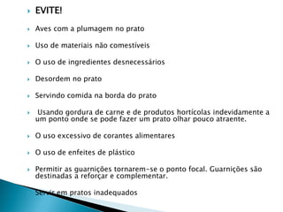 

EVITE!



Aves com a plumagem no prato



Uso de materiais não comestíveis



O uso de ingredientes desnecessários



Desordem no prato



Servindo comida na borda do prato



Usando gordura de carne e de produtos hortícolas indevidamente a
um ponto onde se pode fazer um prato olhar pouco atraente.



O uso excessivo de corantes alimentares



O uso de enfeites de plástico



Permitir as guarnições tornarem-se o ponto focal. Guarnições são
destinadas a reforçar e complementar.



Servir em pratos inadequados

 