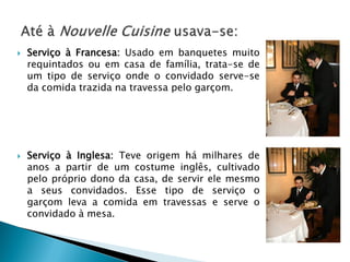 



Serviço à Francesa: Usado em banquetes muito
requintados ou em casa de família, trata-se de
um tipo de serviço onde o convidado serve-se
da comida trazida na travessa pelo garçom.

Serviço à Inglesa: Teve origem há milhares de
anos a partir de um costume inglês, cultivado
pelo próprio dono da casa, de servir ele mesmo
a seus convidados. Esse tipo de serviço o
garçom leva a comida em travessas e serve o
convidado à mesa.

 