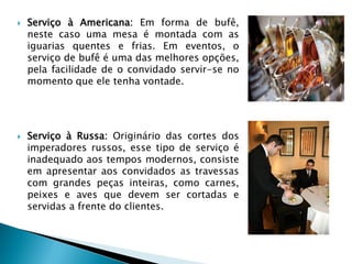 



Serviço à Americana: Em forma de bufê,
neste caso uma mesa é montada com as
iguarias quentes e frias. Em eventos, o
serviço de bufê é uma das melhores opções,
pela facilidade de o convidado servir-se no
momento que ele tenha vontade.

Serviço à Russa: Originário das cortes dos
imperadores russos, esse tipo de serviço é
inadequado aos tempos modernos, consiste
em apresentar aos convidados as travessas
com grandes peças inteiras, como carnes,
peixes e aves que devem ser cortadas e
servidas a frente do clientes.

 