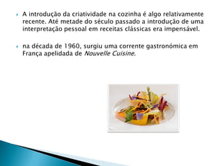 



A introdução da criatividade na cozinha é algo relativamente
recente. Até metade do século passado a introdução de uma
interpretação pessoal em receitas clássicas era impensável.
na década de 1960, surgiu uma corrente gastronómica em
França apelidada de Nouvelle Cuisine.

 