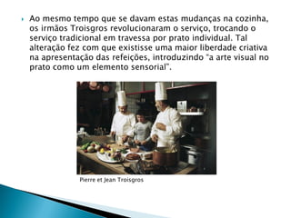 

Ao mesmo tempo que se davam estas mudanças na cozinha,
os irmãos Troisgros revolucionaram o serviço, trocando o
serviço tradicional em travessa por prato individual. Tal
alteração fez com que existisse uma maior liberdade criativa
na apresentação das refeições, introduzindo “a arte visual no
prato como um elemento sensorial”.

Pierre et Jean Troisgros

 