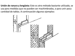 Unión de ranura y lengüeta: Este es otro método bastante utilizado, se usa para medidas que no pueden ser machimbradas, o para unir poca cantidad de tablas. A continuación algunos ejemplos: