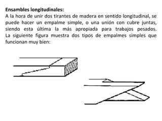 Ensambles longitudinales: A la hora de unir dos tirantes de madera en sentido longitudinal, se puede hacer un empalme simple, o una unión con cubre juntas, siendo esta última la más apropiada para trabajos pesados. La siguiente figura muestra dos tipos de empalmes simples que funcionan muy bien: