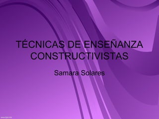 TÉCNICAS DE ENSEÑANZA
CONSTRUCTIVISTAS
Samara Solares

 