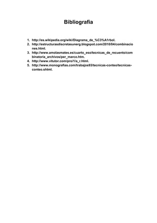 Bibliografia
1. http://es.wikipedia.org/wiki/Diagrama_de_%C3%A1rbol.
2. http://estructurasdiscretasunerg.blogspot.com/2010/04/combinacio
nes.html.
3. http://www.amolasmates.es/cuarto_eso/tecnicas_de_recuento/com
binatoria_archivos/per_marco.htm.
4. http://www.vitutor.com/pro/1/a_r.html.
5. http://www.monografias.com/trabajos93/tecnicas-conteo/tecnicas-
conteo.shtml.
 