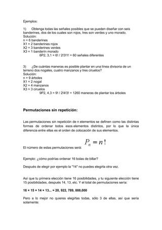 Ejemplos:
1) Obtenga todas las señales posibles que se pueden diseñar con seis
banderines, dos de los cuales son rojos, tres son verdes y uno morado.
Solución:
n = 6 banderines
X1 = 2 banderines rojos
X2 = 3 banderines verdes
X3 = 1 banderín morado
6P2, 3,1 = 6! / 2!3!1! = 60 señales diferentes
3) ¿De cuántas maneras es posible plantar en una línea divisoria de un
terreno dos nogales, cuatro manzanos y tres ciruelos?
Solución:
n = 9 árboles
X1 = 2 nogal
X2 = 4 manzanos
X3 = 3 ciruelos
9P2, 4,3 = 9! / 2!4!3! = 1260 maneras de plantar los árboles
Permutaciones sin repetición:
Las permutaciones sin repetición de n elementos se definen como las distintas
formas de ordenar todos esos elementos distintos, por lo que la única
diferencia entre ellas es el orden de colocación de sus elementos.
El número de estas permutaciones será:
Ejemplo: ¿cómo podrías ordenar 16 bolas de billar?
Después de elegir por ejemplo la "14" no puedes elegirla otra vez.
Así que tu primera elección tiene 16 posibilidades, y tu siguiente elección tiene
15 posibilidades, después 14, 13, etc. Y el total de permutaciones sería:
16 × 15 × 14 × 13... = 20, 922, 789, 888,000
Pero a lo mejor no quieres elegirlas todas, sólo 3 de ellas, así que sería
solamente:
 