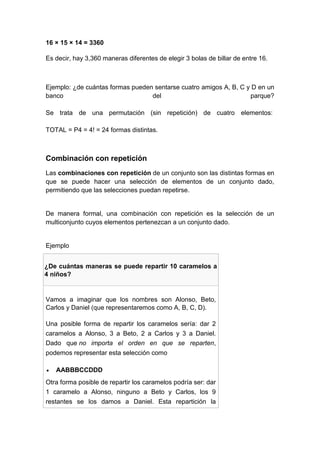 16 × 15 × 14 = 3360
Es decir, hay 3,360 maneras diferentes de elegir 3 bolas de billar de entre 16.
Ejemplo: ¿de cuántas formas pueden sentarse cuatro amigos A, B, C y D en un
banco del parque?
Se trata de una permutación (sin repetición) de cuatro elementos:
TOTAL = P4 = 4! = 24 formas distintas.
Combinación con repetición
Las combinaciones con repetición de un conjunto son las distintas formas en
que se puede hacer una selección de elementos de un conjunto dado,
permitiendo que las selecciones puedan repetirse.
De manera formal, una combinación con repetición es la selección de un
multiconjunto cuyos elementos pertenezcan a un conjunto dado.
Ejemplo
¿De cuántas maneras se puede repartir 10 caramelos a
4 niños?
Vamos a imaginar que los nombres son Alonso, Beto,
Carlos y Daniel (que representaremos como A, B, C, D).
Una posible forma de repartir los caramelos sería: dar 2
caramelos a Alonso, 3 a Beto, 2 a Carlos y 3 a Daniel.
Dado que no importa el orden en que se reparten,
podemos representar esta selección como
 AABBBCCDDD
Otra forma posible de repartir los caramelos podría ser: dar
1 caramelo a Alonso, ninguno a Beto y Carlos, los 9
restantes se los damos a Daniel. Esta repartición la
 