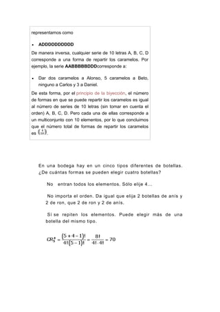 representamos como
 ADDDDDDDDDD
De manera inversa, cualquier serie de 10 letras A, B, C, D
corresponde a una forma de repartir los caramelos. Por
ejemplo, la serie AABBBBBDDDcorresponde a:
 Dar dos caramelos a Alonso, 5 caramelos a Beto,
ninguno a Carlos y 3 a Daniel.
De esta forma, por el principio de la biyección, el número
de formas en que se puede repartir los caramelos es igual
al número de series de 10 letras (sin tomar en cuenta el
orden) A, B, C, D. Pero cada una de ellas corresponde a
un multiconjunto con 10 elementos, por lo que concluimos
que el número total de formas de repartir los caramelos
es .
En una bodega hay en un cinco tipos diferentes de botellas.
¿De cuántas formas se pueden elegir cuatro botellas?
No entran todos los elementos. Sólo elije 4...
No importa el orden. Da igual que elija 2 botellas de anís y
2 de ron, que 2 de ron y 2 de anís.
Sí se repiten los elementos. Puede elegir más de una
botella del mismo tipo.
 