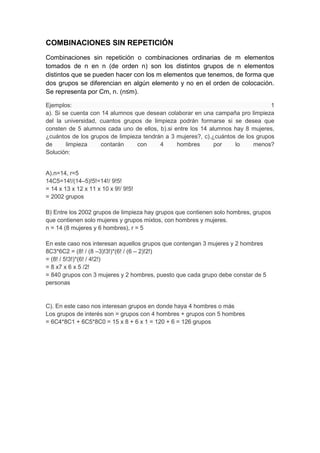 COMBINACIONES SIN REPETICIÓN
Combinaciones sin repetición o combinaciones ordinarias de m elementos
tomados de n en n (de orden n) son los distintos grupos de n elementos
distintos que se pueden hacer con los m elementos que tenemos, de forma que
dos grupos se diferencian en algún elemento y no en el orden de colocación.
Se representa por Cm, n. (n≤m).
Ejemplos: 1
a). Si se cuenta con 14 alumnos que desean colaborar en una campaña pro limpieza
del la universidad, cuantos grupos de limpieza podrán formarse si se desea que
consten de 5 alumnos cada uno de ellos, b).si entre los 14 alumnos hay 8 mujeres,
¿cuántos de los grupos de limpieza tendrán a 3 mujeres?, c).¿cuántos de los grupos
de limpieza contarán con 4 hombres por lo menos?
Solución:
A).n=14, r=5
14C5=14!/(14–5)!5!=14!/ 9!5!
= 14 x 13 x 12 x 11 x 10 x 9!/ 9!5!
= 2002 grupos
B) Entre los 2002 grupos de limpieza hay grupos que contienen solo hombres, grupos
que contienen solo mujeres y grupos mixtos, con hombres y mujeres.
n = 14 (8 mujeres y 6 hombres), r = 5
En este caso nos interesan aquellos grupos que contengan 3 mujeres y 2 hombres
8C3*6C2 = (8! / (8 –3)!3!)*(6! / (6 – 2)!2!)
= (8! / 5!3!)*(6! / 4!2!)
= 8 x7 x 6 x 5 /2!
= 840 grupos con 3 mujeres y 2 hombres, puesto que cada grupo debe constar de 5
personas
C). En este caso nos interesan grupos en donde haya 4 hombres o más
Los grupos de interés son = grupos con 4 hombres + grupos con 5 hombres
= 6C4*8C1 + 6C5*8C0 = 15 x 8 + 6 x 1 = 120 + 6 = 126 grupos
 