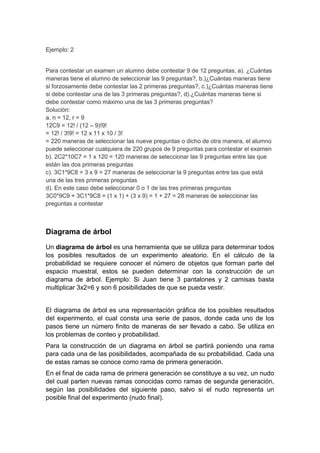 Ejemplo: 2
Para contestar un examen un alumno debe contestar 9 de 12 preguntas, a). ¿Cuántas
maneras tiene el alumno de seleccionar las 9 preguntas?, b.)¿Cuántas maneras tiene
si forzosamente debe contestar las 2 primeras preguntas?, c.)¿Cuántas maneras tiene
si debe contestar una de las 3 primeras preguntas?, d).¿Cuántas maneras tiene si
debe contestar como máximo una de las 3 primeras preguntas?
Solución:
a. n = 12, r = 9
12C9 = 12! / (12 – 9)!9!
= 12! / 3!9! = 12 x 11 x 10 / 3!
= 220 maneras de seleccionar las nueve preguntas o dicho de otra manera, el alumno
puede seleccionar cualquiera de 220 grupos de 9 preguntas para contestar el examen
b). 2C2*10C7 = 1 x 120 = 120 maneras de seleccionar las 9 preguntas entre las que
están las dos primeras preguntas
c). 3C1*9C8 = 3 x 9 = 27 maneras de seleccionar la 9 preguntas entre las que está
una de las tres primeras preguntas
d). En este caso debe seleccionar 0 o 1 de las tres primeras preguntas
3C0*9C9 + 3C1*9C8 = (1 x 1) + (3 x 9) = 1 + 27 = 28 maneras de seleccionar las
preguntas a contestar
Diagrama de árbol
Un diagrama de árbol es una herramienta que se utiliza para determinar todos
los posibles resultados de un experimento aleatorio. En el cálculo de la
probabilidad se requiere conocer el número de objetos que forman parte del
espacio muestral, estos se pueden determinar con la construcción de un
diagrama de árbol. Ejemplo: Si Juan tiene 3 pantalones y 2 camisas basta
multiplicar 3x2=6 y son 6 posibilidades de que se pueda vestir.
El diagrama de árbol es una representación gráfica de los posibles resultados
del experimento, el cual consta una serie de pasos, donde cada uno de los
pasos tiene un número finito de maneras de ser llevado a cabo. Se utiliza en
los problemas de conteo y probabilidad.
Para la construcción de un diagrama en árbol se partirá poniendo una rama
para cada una de las posibilidades, acompañada de su probabilidad. Cada una
de estas ramas se conoce como rama de primera generación.
En el final de cada rama de primera generación se constituye a su vez, un nudo
del cual parten nuevas ramas conocidas como ramas de segunda generación,
según las posibilidades del siguiente paso, salvo si el nudo representa un
posible final del experimento (nudo final).
 