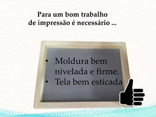 • Moldura bem
nivelada e firme.
• Tela bem esticada
Para um bom trabalho
de impressão é necessário ...
 