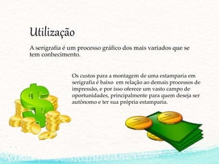 Utilização
A serigrafia é um processo gráfico dos mais variados que se
tem conhecimento.
Os custos para a montagem de uma estamparia em
serigrafia é baixo em relação ao demais processos de
impressão, e por isso oferece um vasto campo de
oportunidades, principalmente para quem deseja ser
autônomo e ter sua própria estamparia.
 